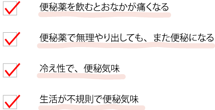 便秘薬を飲むとおなかが痛くなる 便秘薬で無理やり出しても、また便秘になる 冷え性で、便秘気味 生活が不規則で便秘気味