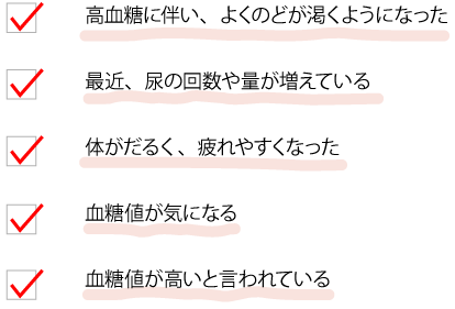 高血糖に伴い、よくのどが渇くようになった　最近、尿の回数や量が増えている　体がだるく、疲れやすくなった　血糖値が気になる　血糖値が高いと言われている