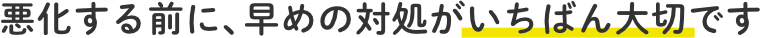 悪化する前に、早めの対処がいちばん大切です