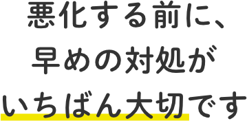 悪化する前に、早めの対処がいちばん大切です