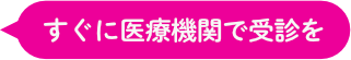 すぐに医療機関で受診を