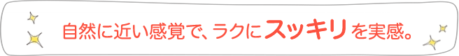 自然に近い感覚で、ラクにスッキリを実感。