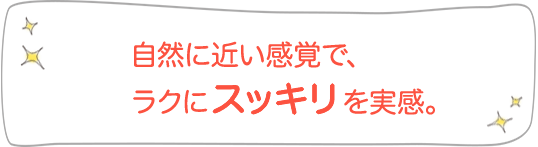 自然に近い感覚で、ラクにスッキリを実感。