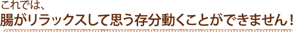 これでは、腸がリラックスして思う存分動くことができません！