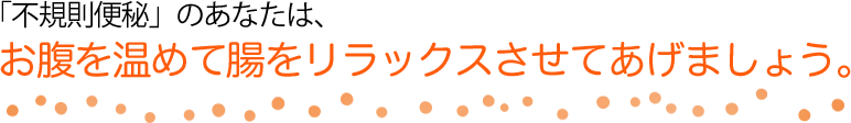 「不規則便秘」のあなたは、お腹を温めて腸をリラックスさせてあげましょう。