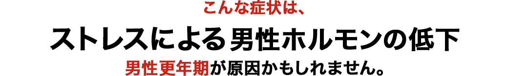 こんな症状は、ストレスによる男性ホルモンの低下 男性更年期が原因かもしれません。