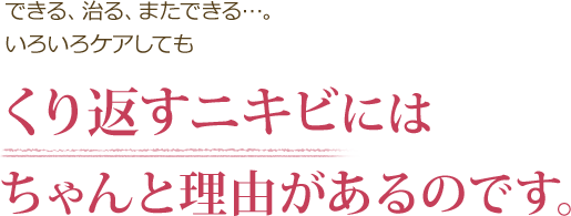 できる、治る、またできる…。いろいろケアしても くり返すニキビにはちゃんと理由があるのです。